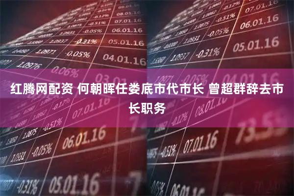 红腾网配资 何朝晖任娄底市代市长 曾超群辞去市长职务