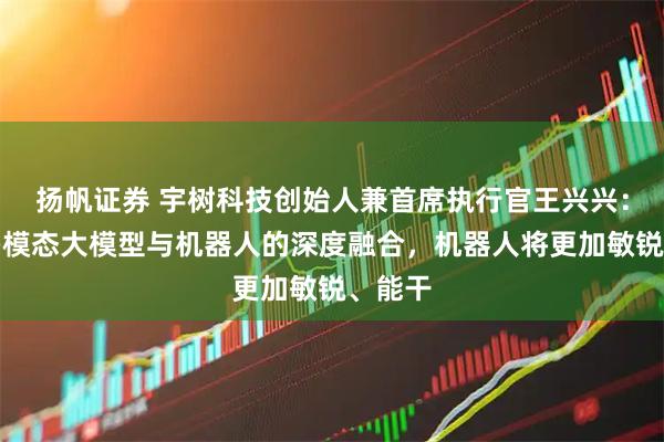 扬帆证券 宇树科技创始人兼首席执行官王兴兴：伴随多模态大模型与机器人的深度融合，机器人将更加敏锐、能干