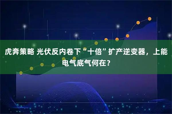 虎奔策略 光伏反内卷下“十倍”扩产逆变器，上能电气底气何在？