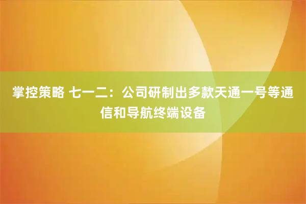 掌控策略 七一二：公司研制出多款天通一号等通信和导航终端设备