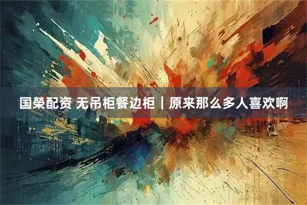 国榮配资 无吊柜餐边柜｜原来那么多人喜欢啊