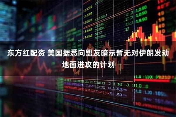 东方红配资 美国据悉向盟友暗示暂无对伊朗发动地面进攻的计划