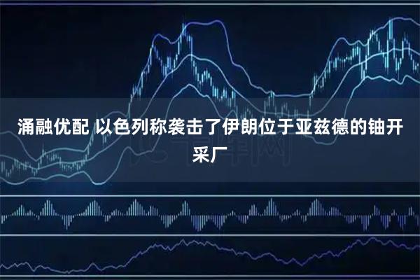 涌融优配 以色列称袭击了伊朗位于亚兹德的铀开采厂