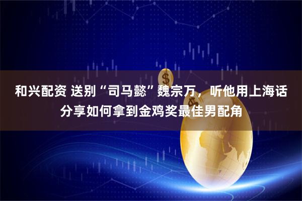和兴配资 送别“司马懿”魏宗万，听他用上海话分享如何拿到金鸡奖最佳男配角