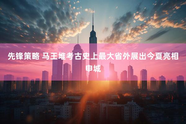 先锋策略 马王堆考古史上最大省外展出今夏亮相申城