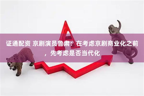证通配资 京剧演员鲁肃：在考虑京剧商业化之前，先考虑是否当代化