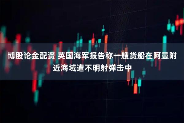 博股论金配资 英国海军报告称一艘货船在阿曼附近海域遭不明射弹击中
