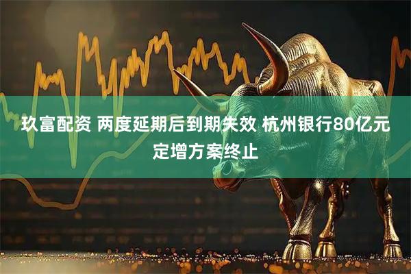 玖富配资 两度延期后到期失效 杭州银行80亿元定增方案终止