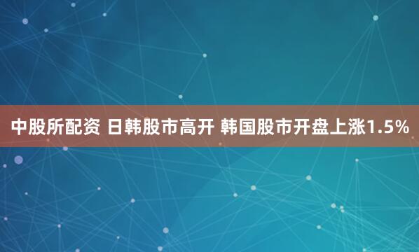中股所配资 日韩股市高开 韩国股市开盘上涨1.5%
