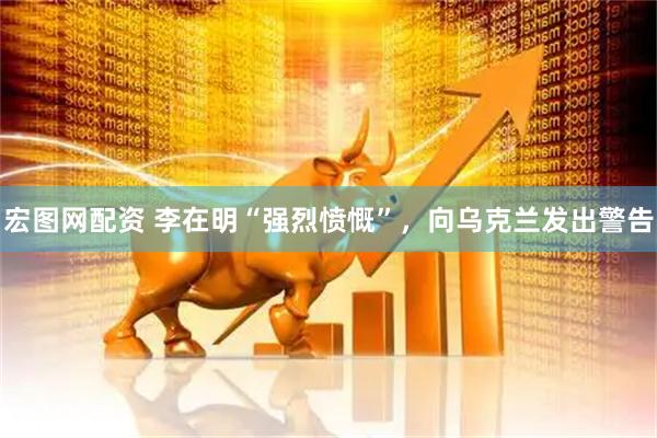 宏图网配资 李在明“强烈愤慨”，向乌克兰发出警告