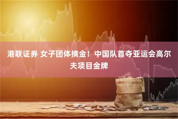 港联证券 女子团体摘金！中国队首夺亚运会高尔夫项目金牌